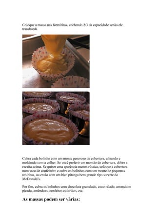 Coloque a massa nas forminhas, enchendo 2/3 da capacidade senão ele
transborda.
Cubra cada bolinho com um monte generoso de cobertura, alisando e
moldando com a colher. Se você preferir um montão de cobertura, dobre a
receita acima. Se quiser uma aparência menos rústica, coloque a cobertura
num saco de confeiteiro e cubra os bolinhos com um monte de pequenas
rosinhas, ou então com um bico pitanga bem grande tipo sorvete do
McDonald’s.
Por fim, cubra os bolinhos com chocolate granulado, coco ralado, amendoim
picado, amêndoas, confeitos coloridos, etc.
As massas podem ser várias:
 