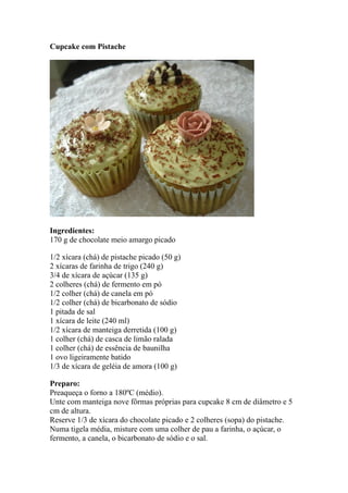 Cupcake com Pistache
Ingredientes:
170 g de chocolate meio amargo picado
1/2 xícara (chá) de pistache picado (50 g)
2 xícaras de farinha de trigo (240 g)
3/4 de xícara de açúcar (135 g)
2 colheres (chá) de fermento em pó
1/2 colher (chá) de canela em pó
1/2 colher (chá) de bicarbonato de sódio
1 pitada de sal
1 xícara de leite (240 ml)
1/2 xícara de manteiga derretida (100 g)
1 colher (chá) de casca de limão ralada
1 colher (chá) de essência de baunilha
1 ovo ligeiramente batido
1/3 de xícara de geléia de amora (100 g)
Preparo:
Preaqueça o forno a 180ºC (médio).
Unte com manteiga nove fôrmas próprias para cupcake 8 cm de diâmetro e 5
cm de altura.
Reserve 1/3 de xícara do chocolate picado e 2 colheres (sopa) do pistache.
Numa tigela média, misture com uma colher de pau a farinha, o açúcar, o
fermento, a canela, o bicarbonato de sódio e o sal.
 