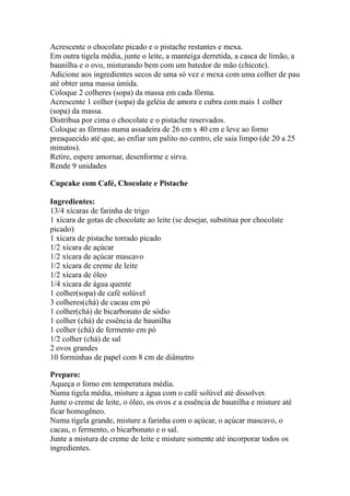 Acrescente o chocolate picado e o pistache restantes e mexa.
Em outra tigela média, junte o leite, a manteiga derretida, a casca de limão, a
baunilha e o ovo, misturando bem com um batedor de mão (chicote).
Adicione aos ingredientes secos de uma só vez e mexa com uma colher de pau
até obter uma massa úmida.
Coloque 2 colheres (sopa) da massa em cada fôrma.
Acrescente 1 colher (sopa) da geléia de amora e cubra com mais 1 colher
(sopa) da massa.
Distribua por cima o chocolate e o pistache reservados.
Coloque as fôrmas numa assadeira de 26 cm x 40 cm e leve ao forno
preaquecido até que, ao enfiar um palito no centro, ele saia limpo (de 20 a 25
minutos).
Retire, espere amornar, desenforme e sirva.
Rende 9 unidades
Cupcake com Café, Chocolate e Pistache
Ingredientes:
13/4 xícaras de farinha de trigo
1 xícara de gotas de chocolate ao leite (se desejar, substitua por chocolate
picado)
1 xícara de pistache torrado picado
1/2 xícara de açúcar
1/2 xícara de açúcar mascavo
1/2 xícara de creme de leite
1/2 xícara de óleo
1/4 xícara de água quente
1 colher(sopa) de café solúvel
3 colheres(chá) de cacau em pó
1 colher(chá) de bicarbonato de sódio
1 colher (chá) de essência de baunilha
1 colher (chá) de fermento em pó
1/2 colher (chá) de sal
2 ovos grandes
10 forminhas de papel com 8 cm de diâmetro
Preparo:
Aqueça o forno em temperatura média.
Numa tigela média, misture a água com o café solúvel até dissolver.
Junte o creme de leite, o óleo, os ovos e a essência de baunilha e misture até
ficar homogêneo.
Numa tigela grande, misture a farinha com o açúcar, o açúcar mascavo, o
cacau, o fermento, o bicarbonato e o sal.
Junte a mistura de creme de leite e misture somente até incorporar todos os
ingredientes.
 