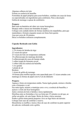Algumas colheres de leite
Extrato ou essência de baunilha
Forminhas de papel próprias para assar bolinhos, vendidas em casas de festas
ou especializadas em ingredientes para confeitaria. Para a decoração:
Geléia de morango e açúcar de confeiteiro.
Preparo:
Bata tudo na batedeira até obter um creme homogêneo.
Despeje então a massa nas forminhas de papel...
Coloque com cuidado dentro de formas metálicas de empadinhas, para que
mantenham o formato enquanto assam em forno bem quente.
Asse por cerca de 20 minutos.
Deixe os bolinhos esfriarem completamente.
Cupcake Recheado com Geléia
Ingredientes:
1 3/4 xícaras de farinha de trigo
2/3 xícara de açúcar
2/3 xícara de leite em temperatura ambiente
10 colheres(sopa) de manteiga derretida
2 colheres(sopa) de casca de laranja ralada
1 colher (sopa) de fermento em pó
1 colher (chá) de essência de baunilha
1 ovo grande
1 pitada de sal
Recheio:
1 xícara de geléia de morango
10 formas para muffin/cupcake com capacidade para 1/2 xícara untadas com
manteiga ou formas de papel com 6,5 cm de diâmetro
Preparo:
Aqueça o forno em temperatura média. Numa tigela grande, misture a farinha
com o fermento e o sal.
Em outra tigela, misture a manteiga com o ovo, a essência de baunilha, o
açúcar e o leite até ficar homogêneo.
Junte a mistura de leite à farinha e mexa rapidamente.
Distribua entre as forminhas e leve ao forno por 25 minutos ou até que, ao
enfiar um palito, ele saia limpo. Retire do forno e deixe amornar.
Ponha a geléia numa panela pequena e leve ao fogo baixo até derreter.
Coloque num saco de confeitar e reserve.
Desenforme os muffins e insira o bico do saco de confeitar na parte superior
de cada um, recheando com a geléia.
 