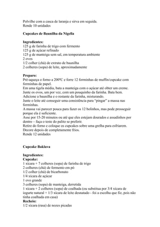 Polvilhe com a casca de laranja e sirva em seguida.
Rende 10 unidades
Cupcakes de Baunilha da Nigella
Ingredientes:
125 g de farinha de trigo com fermento
125 g de açúcar refinado
125 g de manteiga sem sal, em temperatura ambiente
2 ovos
1/2 colher (chá) de extrato de baunilha
2 colheres (sopa) de leite, aproximadamente
Preparo:
Pré-aqueça o forno a 200ºC e forre 12 forminhas de muffin/cupcake com
forminhas de papel.
Em uma tigela média, bata a manteiga com o açúcar até obter um creme.
Junte os ovos, um por vez, com um pouquinho da farinha. Bata bem.
Adicione a baunilha e o restante da farinha, misturando.
Junte o leite até conseguir uma consistência para “pingar” a massa nas
forminhas.
A massa vai parecer pouca para fazer os 12 bolinhos, mas pode prosseguir
porque ela é suficiente.
Asse por 15-20 minutos ou até que eles estejam dourados e assadinhos por
dentro – faça o teste do palito se preferir.
Retire do forno e coloque os cupcakes sobre uma grelha para esfriarem.
Decore depois de completamente frios.
Rende 12 unidades
Cupcake Baklava
Ingredientes:
Cupcake:
1 xícara + 7 colheres (sopa) de farinha de trigo
2 colheres (chá) de fermento em pó
1/2 colher (chá) de bicarbonato
1/4 xícara de açúcar
1 ovo grande
3 colheres (sopa) de manteiga, derretida
1 xícara + 2 colheres (sopa) de coalhada (ou substitua por 3/4 xícara de
iogurte natural + 1/3 xícara de leite desnatado - foi a escolha que fiz, pois não
tinha coalhada em casa)
Recheio:
1/2 xícara (rasa) de nozes picadas
 