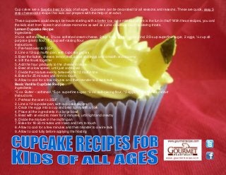 www.gourmetrecipe.com
Cup cakes are a favorite treat for kids of all ages. Cupcakes can be decorated for all seasons and reasons. These are quick, easy 3
step cheesecake recipe that kids can prepare with the help of an adult.
These cupcakes could always be made starting with a better box cake mix. But where is the fun in that? With these recipes, you and
the kids start from scratch and create memories as well as some delicious mouth watering treats.
Lemon Cupcake Recipe
Ingredients:
3½ oz. softened butter, 3½ oz. softened cream cheese, 2 tsp. finely grated lemon rind, 2/3-cup superfine sugar, 2 eggs, ½ cup all-
purpose (plain) flour, 1/3 cup self-raising flour
Instructions:
1. Pre-heat oven to 325F
2. Line a 12-cup muffin pan, with cupcake papers
3. Beat the butter, cheese, lemon rind, sugar and eggs until smooth and creamy
4. Sift the flours together
5. Add the flour gradually to the cheese mixture
6. Beat on a low speed, until just combined
7. Divide the mixture evenly between the 12 muffin tins
8. Bake for 25 minutes until firm to touch
9. Allow to cool for a few minutes and then transfer to a wire rack
Basic Vanilla CupCake Recipe
Ingredients:
*5 oz. Butter – softened, *5 oz. superfine sugar, *6 oz. self-raising flour, *3 eggs, *1 tsp. vanilla extract
Instructions:
1. Preheat the oven to 350F
2. Line a 12-cupcake pan, with cup cake papers
3. Crack the eggs into a cup and beat lightly with a fork
4. Place all the ingredients in a large bowl
5. Beat with an electric mixer for 2 minutes, until light and creamy
6. Divide the mixture in the muffin pan
7. Bake for 18-20 minutes until risen and firm to touch
8. Allow to cool for a few minutes and then transfer to a wire rack
9. Allow to cool fully before applying the frosting
 
