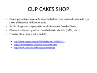 CUP CAKES SHOP
• Es una pequeña empresa de emprendedores destinada a la venta de cup
  cakes elaborados de forma casera.
• Se distribuyen en un pequeño local situado en Camden Town.
• Ofrecemos tanto cup cakes como bebidas calientes (cafés, tés…)
• El ambiente es joven y discendido.

     http://www.blogger.com/profile/09186610625202255352
     https://www.facebook.com/cupcakeshandmade1
     http://www.slideshare.net/cupcakeshandmade
 