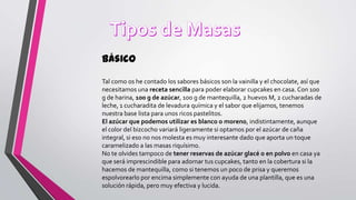 Básico
Tal como os he contado los sabores básicos son la vainilla y el chocolate, así que
necesitamos una receta sencilla para poder elaborar cupcakes en casa. Con 100
g de harina, 100 g de azúcar, 100 g de mantequilla, 2 huevos M, 2 cucharadas de
leche, 1 cucharadita de levadura química y el sabor que elijamos, tenemos
nuestra base lista para unos ricos pastelitos.
El azúcar que podemos utilizar es blanco o moreno, indistintamente, aunque
el color del bizcocho variará ligeramente si optamos por el azúcar de caña
integral, si eso no nos molesta es muy interesante dado que aporta un toque
caramelizado a las masas riquísimo.
No te olvides tampoco de tener reservas de azúcar glacé o en polvo en casa ya
que será imprescindible para adornar tus cupcakes, tanto en la cobertura si la
hacemos de mantequilla, como si tenemos un poco de prisa y queremos
espolvorearlo por encima simplemente con ayuda de una plantilla, que es una
solución rápida, pero muy efectiva y lucida.

 