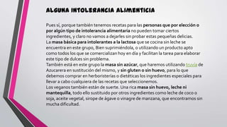 Alguna Intolerancia Alimenticia
Pues sí, porque también tenemos recetas para las personas que por elección o
por algún tipo de intolerancia alimentaria no pueden tomar ciertos
ingredientes, y claro no vamos a dejarles sin probar estas pequeñas delicias.
La masa básica para intolerantes a la lactosa que se cocina sin leche se
encuentra en este grupo, Bien suprimiéndola, o utilizando un producto apto
como todos los que se comercializan hoy en día y facilitan la tarea para elaborar
este tipo de dulces sin problema.
También está en este grupo la masa sin azúcar, que haremos utilizando truvía de
Azucarera en sustitución del mismo, y sin gluten o sin huevo, para lo que
debemos comprar en herboristerías o dietéticas los ingredientes especiales para
llevar a cabo cualquiera de las recetas que seleccionemos.
Los veganos también están de suerte. Una rica masa sin huevo, leche ni
mantequilla, todo ello sustituido por otros ingredientes como leche de coco o
soja, aceite vegetal, sirope de ágave o vinagre de manzana, que encontramos sin
mucha dificultad.

 