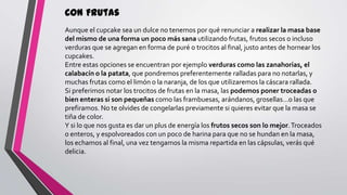 Con Frutas
Aunque el cupcake sea un dulce no tenemos por qué renunciar a realizar la masa base
del mismo de una forma un poco más sana utilizando frutas, frutos secos o incluso
verduras que se agregan en forma de puré o trocitos al final, justo antes de hornear los
cupcakes.
Entre estas opciones se encuentran por ejemplo verduras como las zanahorias, el
calabacín o la patata, que pondremos preferentemente ralladas para no notarlas, y
muchas frutas como el limón o la naranja, de los que utilizaremos la cáscara rallada.
Si preferimos notar los trocitos de frutas en la masa, las podemos poner troceadas o
bien enteras si son pequeñas como las frambuesas, arándanos, grosellas…o las que
prefiramos. No te olvides de congelarlas previamente si quieres evitar que la masa se
tiña de color.
Y si lo que nos gusta es dar un plus de energía los frutos secos son lo mejor. Troceados
o enteros, y espolvoreados con un poco de harina para que no se hundan en la masa,
los echamos al final, una vez tengamos la misma repartida en las cápsulas, verás qué
delicia.

 