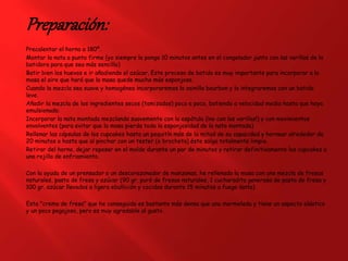Preparación:
Precalentar el horno a 180º.
Montar la nata a punto firme (yo siempre la pongo 10 minutos antes en el congelador junto con las varillas de la
batidora para que sea más sencillo)
Batir bien los huevos e ir añadiendo el azúcar. Este proceso de batido es muy importante para incorporar a la
masa el aire que hará que la masa quede mucho más esponjosa.
Cuando la mezcla sea suave y homogénea incorporaremos la vainilla bourbon y la integraremos con un batido
leve.
Añadir la mezcla de los ingredientes secos (tamizados) poco a poco, batiendo a velocidad media hasta que haya
emulsionado.
Incorporar la nata montada mezclando suavemente con la espátula (¡no con las varillas!) y con movimientos
envolventes (para evitar que la masa pierda toda la esponjosidad de la nata montada)
Rellenar las cápsulas de los cupcakes hasta un poquitín más de la mitad de su capacidad y hornear alrededor de
20 minutos o hasta que al pinchar con un tester (o brocheta) éste salga totalmente limpio.
Retirar del horno, dejar reposar en el molde durante un par de minutos y retirar definitivamente los cupcakes a
una rejilla de enfriamiento.
Con la ayuda de un prensador o un descorazonador de manzanas, he rellenado la masa con una mezcla de fresas
naturales, pasta de fresa y azúcar (90 gr. puré de fresas naturales, 1 cucharadita generosa de pasta de fresa y
100 gr. azúcar llevados a ligera ebullición y cocidos durante 15 minutos a fuego lento)
Esta "crema de fresa" que he conseguido es bastante más densa que una mermelada y tiene un aspecto elástico
y un poco pegajoso, pero es muy agradable al gusto.
 