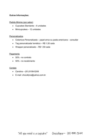 “All you need is a cupcake” Chocollyna – (81) 9199-5249
Outras Informações:
Pedido Mínimo (por sabor)
 Cupcakes Standards – 6 unidades
 Minicupcakes – 12 unidades
Personalizados
 Cobertura Personalizada – papel arroz ou pasta americana – consultar
 Tag personalizada/ temático – R$ 1,50 cada
 Wrapper personalizado – R$ 1,50 cada
Pagamento
 50% - no contrato
 50% - no recebimento
Contato
 Carolina – (81) 9199-5249
 E-mail: chocollyna@yahoo.com.br
 