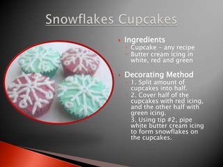 IngredientsCupcake - any recipeButter cream icing in white, red and green Decorating Method1. Split amount of cupcakes into half.2. Cover half of the cupcakes with red icing, and the other half with green icing.3. Using tip #2, pipe white butter cream icing to form snowflakes on the cupcakes.SnowflakesCupcakes