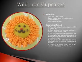 IngredientsCupcake - any recipeButter cream icing in orange, dark brown and redMarzipan in yellowDecorating Method1. First roll out yellow marzipan until it is evenly flat.2. Take a round cut out and cut into a round shape for the face.3. Place it in the middle of the cupcake.4. Next, pipe out orange icing using tip #233 and pipe all around the marzipan to make the hair.5. Now, create the face. Pipe out brown icing using tip #1 to pipe the eyes and mouth.6. Using tip #1 again, pipe a dot of red icing for the nose. You're done.Wild Lion Cupcakes