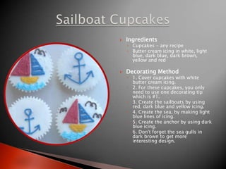 IngredientsCupcakes - any recipeButter cream icing in white, light blue, dark blue, dark brown, yellow and redDecorating Method1. Cover cupcakes with white butter cream icing.2. For these cupcakes, you only need to use one decorating tip which is #1.3. Create the sailboats by using red, dark blue and yellow icing.4. Create the sea, by making light blue lines of icing.5. Create the anchor by using dark blue icing.6. Don't forget the sea gulls in dark brown to get more interesting design.SailboatCupcakes