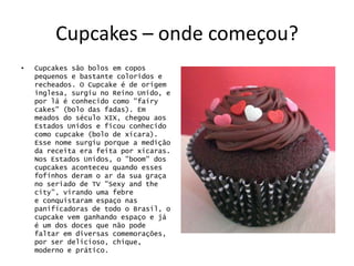 Cupcakes – onde começou?
•   Cupcakes são bolos em copos
    pequenos e bastante coloridos e
    recheados. O Cupcake é de origem
    inglesa, surgiu no Reino Unido, e
    por lá é conhecido como "fairy
    cakes" (bolo das fadas). Em
    meados do século XIX, chegou aos
    Estados Unidos e ficou conhecido
    como cupcake (bolo de xícara).
    Esse nome surgiu porque a medição
    da receita era feita por xícaras.
    Nos Estados Unidos, o "boom" dos
    cupcakes aconteceu quando esses
    fofinhos deram o ar da sua graça
    no seriado de TV "Sexy and the
    city", virando uma febre
    e conquistaram espaço nas
    panificadoras de todo o Brasil, o
    cupcake vem ganhando espaço e já
    é um dos doces que não pode
    faltar em diversas comemorações,
    por ser delicioso, chique,
    moderno e prático.
 