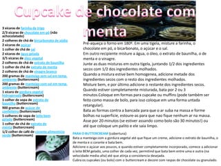 3 xícaras de farinha de trigo
2/3 xícaras de chocolate em pó (não
achocolatado)
2 colheres de chá de bircarbonato de sódio
2 xícaras de açúcar                                Pré-aqueça o forno em 180º. Em uma tigela, misture a farinha, o
1 colher de chá de sal                             chocolate em pó, o bicarbonato, o açúcar e o sal.
2 xícaras de água gelada                           Em outro recipiente misture a água, o óleo, o extrato de baunilha, o de
3/5 xícaras de óleo vegetal                        menta e o vinagre.
2 colheres de chá de extrato de baunilha           Junte as duas misturas em outra tigela, juntando 1/2 dos ingredientes
1 colher de chá de extrato de menta
                                                   secos com 1/2 dos ingredientes molhados.
2 colheres de chá de vinagre branco
200 gramas de manteiga sem sal em temp.            Quando a mistura estive bem homogenea, adicione metade dos
ambiente (buttercream)                             ingredientes secos com o resto dos ingredientes molhados.
200 gramas de manteiga com sal em temp.            Misture bem, e por último adicione o restante dos ingredientes secos.
ambiente (buttercream)
1 xícara de gordura vegetal
                                                   Quando estiver completamente misturada, bata por 2 ou 3
hidrogenada (buttercream)                          minutos.Coloque em formas para cupcake ou muffins (pode também ser
1 colher de sopa de extrato de                     feito como massa de bolo, para isso coloque em uma forma untada
baunilha (buttercream)
                                                   retangular).
900 gramas de açúcar de
confeiteiro (buttercream)                          Bata as formas contra a bancada para que o ar suba na massa e forme
5 colheres de sopa de leite bem                    bolhas na superficie, estoure-as para que nao fique nenhum ar na massa.
gelado (buttercream)                               Asse por 20 minutos (se estiver assando como bolo são 30 minutos!) ou
1 colher de chá de extrato de
menta (buttercream)                                até que coloque um palito e ele saia limpo.
1/2 colher de café de corante alimentício    PARA O BUTTERCREAM (cobertura):
verde (buttercream)
                                             Bata a manteiga com a gordura vegetal até que fique um creme, adicione o extrato de baunilha, o
                                             de menta e o corante e bata bem.
                                             Adicione o açúcar aos poucos, e quando estiver completamente incorporado, comece a adicionar
                                             o leite BEM gelado, uma colher de cada vez, permitind que bata bem entre uma e outra (na
                                             velocidade media-alta) até que atinja a consistencia desejada.
                                             Cubra os cupcakes (ou bolo) com o buttercream e decore com raspas de chocolate ou granulado.
 