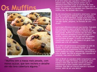 É um erro achar que cupcakes e muffins são a
                                          mesma coisa. Algumas pessoas acham que a
                                          diferença entre eles é que os cupcakes são mais
                                          doces e os muffins contém frutas ou algum tipo de
                                          nozes. Ou então que os cupcakes tem cobertura e os
                                          muffins não. Na verdade não é isso.

                                          Se nós consultarmos o dicionário americano, vamos
                                          ver que o cupcake é definido como "um pequeno
                                          bolo, de porção individual, assado numa forma no
                                          formato de uma xícara" e o muffin é definido como
                                          "um pão rápido, pequeno, no formato de uma
                                          xícara".

                                          A principal diferença está em sua receita. Cupcakes
                                          são exatamente o que o próprio nome diz, um
                                          pequeno bolo. Sua preparação é a mesma de um
                                          bolo grande. Muffins no entanto não são bolos. Não
                                          existe nenhuma semelhança entre cupcakes e
                                          muffins, exceto pelo fato de que eles são assados
                                          em forminhas de papel. O muffin na verdade é
                                          classificado como pão, sua massa é em geral mais
                                          pesada que a de um cupcake.

                                          Os muffins são geralmente consumidos no café da
                                          manhã, ou como um lanchinho rápido. Já os
                                          cupcakes são uma sobremesa fina e mais elegante,
                                          muito usados em festas, casamentos, aniversários e
                                          chás de bebê. Nos USA as pessoas dão cupcakes de
                                          presente, mas nunca um muffin.

                                          Aqui no Brasil os cupcakes estão conquistanto cada
‘’Muffins tem a massa mais pesada, com    vez mais seu lugar em festas, ou qualquer outro
                                          evento e está cada vez mais comum as pessoas
menos açúcar, que tem recheio e detalhe   substituírem os bem-casados pelos delicados
ele não leva cobertura alguma.’’          bolinhos. Eles dão um charme especial a qualquer
                                          evento, além de ser uma delícia
 