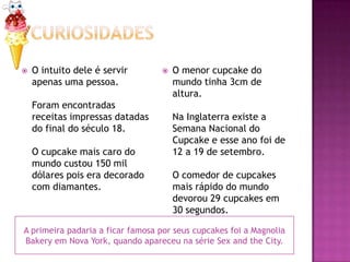    O intuito dele é servir          O menor cupcake do
    apenas uma pessoa.                mundo tinha 3cm de
                                      altura.
    Foram encontradas
    receitas impressas datadas        Na Inglaterra existe a
    do final do século 18.            Semana Nacional do
                                      Cupcake e esse ano foi de
    O cupcake mais caro do            12 a 19 de setembro.
    mundo custou 150 mil
    dólares pois era decorado         O comedor de cupcakes
    com diamantes.                    mais rápido do mundo
                                      devorou 29 cupcakes em
                                      30 segundos.

A primeira padaria a ficar famosa por seus cupcakes foi a Magnolia
Bakery em Nova York, quando apareceu na série Sex and the City.
 
