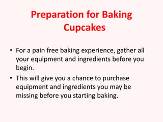 Preparation for Baking
              Cupcakes

• For a pain free baking experience, gather all
  your equipment and ingredients before you
  begin.
• This will give you a chance to purchase
  equipment and ingredients you may be
  missing before you starting baking.
 
