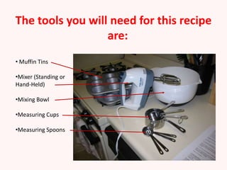 The tools you will need for this recipe
                  are:
• Muffin Tins

•Mixer (Standing or
Hand-Held)

•Mixing Bowl

•Measuring Cups

•Measuring Spoons
 