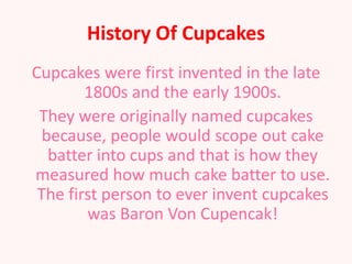 History Of Cupcakes
Cupcakes were first invented in the late
        1800s and the early 1900s.
 They were originally named cupcakes
  because, people would scope out cake
   batter into cups and that is how they
measured how much cake batter to use.
 The first person to ever invent cupcakes
        was Baron Von Cupencak!
 