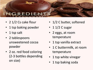• 2 1/2 Cs cake flour       • 1/2 C butter, softened
• 1 tsp baking powder       • 1 1/2 C sugar
• 1 tsp salt                • 2 eggs, at room
• 2 tablespoons               temperature
  unsweetened cocoa         • 1 tsp vanilla extract
  powder                    • 1 C buttermilk, at room
• 2 oz. red food coloring     temperature
  (2-3 bottles depending    • 1 tsp white vinegar
  on size)                  • 1 tsp baking soda
 