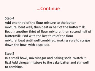 …Continue
Step 4
Add one third of the flour mixture to the butter
mixture, beat well, then beat in half of the buttermilk.
Beat in another third of flour mixture, then second half of
buttermilk. End with the last third of the flour
mixture, beat until well combined, making sure to scrape
down the bowl with a spatula.

Step 5
In a small bowl, mix vinegar and baking soda. Watch it
fizz! Add vinegar mixture to the cake batter and stir well
to combine.
 