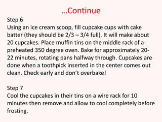 …Continue
Step 6
Using an ice cream scoop, fill cupcake cups with cake
batter (they should be 2/3 – 3/4 full). It will make about
20 cupcakes. Place muffin tins on the middle rack of a
preheated 350 degree oven. Bake for approximately 20-
22 minutes, rotating pans halfway through. Cupcakes are
done when a toothpick inserted in the center comes out
clean. Check early and don’t overbake!

Step 7
Cool the cupcakes in their tins on a wire rack for 10
minutes then remove and allow to cool completely before
frosting.
 