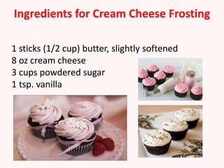 Ingredients for Cream Cheese Frosting

1 sticks (1/2 cup) butter, slightly softened
8 oz cream cheese
3 cups powdered sugar
1 tsp. vanilla
 