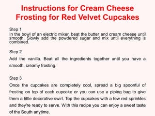 Instructions for Cream Cheese
   Frosting for Red Velvet Cupcakes
Step 1
In the bowl of an electric mixer, beat the butter and cream cheese until
smooth. Slowly add the powdered sugar and mix until everything is
combined.

Step 2
Add the vanilla. Beat all the ingredients together until you have a
smooth, creamy frosting.

Step 3
Once the cupcakes are completely cool, spread a big spoonful of
frosting on top of each cupcake or you can use a piping bag to give
them a little decorative swirl. Top the cupcakes with a few red sprinkles
and they're ready to serve. With this recipe you can enjoy a sweet taste
of the South anytime.
 
