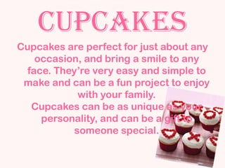 Cupcakes
Cupcakes are perfect for just about any
    occasion, and bring a smile to any
  face. They’re very easy and simple to
 make and can be a fun project to enjoy
            with your family.
   Cupcakes can be as unique as your
     personality, and can be a gift to
           someone special.
 