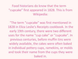 Food historians do know that the term
"cupcake" first appeared in 1828. This is from
                  Wikipedia:

 "The term "cupcake" was first mentioned in
1828 in Eliza Leslie's Receipts cookbook. In the
 early 19th century, there were two different
uses for the name "cup cake" or "cupcake". In
  previous centuries, before muffin tins were
 widely available, the cakes were often baked
in individual pottery cups, ramekins, or molds
and took their name from the cups they were
                    baked in.
 