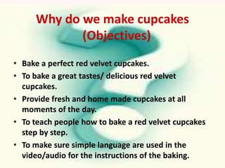 Why do we make cupcakes
            (Objectives)
• Bake a perfect red velvet cupcakes.
• To bake a great tastes/ delicious red velvet
  cupcakes.
• Provide fresh and home made cupcakes at all
  moments of the day.
• To teach people how to bake a red velvet cupcakes
  step by step.
• To make sure simple language are used in the
  video/audio for the instructions of the baking.
 