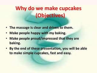 Why do we make cupcakes
             (Objectives)
• The massage is clear and driven to them.
• Make people happy with my baking.
• Make people proud/impressed that they are
  baking.
• By the end of these presentation, you will be able
  to make simple cupcakes, fast and easy.
 