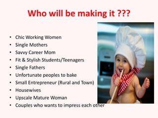 Who will be making it ???

•   Chic Working Women
•   Single Mothers
•   Savvy Career Mom
•   Fit & Stylish Students/Teenagers
•   Single Fathers
•   Unfortunate peoples to bake
•   Small Entrepreneur (Rural and Town)
•   Housewives
•   Upscale Mature Woman
•   Couples who wants to impress each other
 