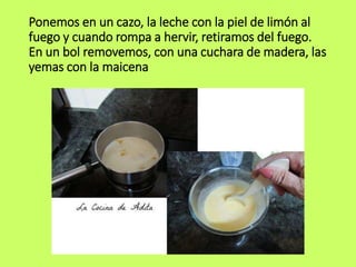 Ponemos en un cazo, la leche con la piel de limón al
fuego y cuando rompa a hervir, retiramos del fuego.
En un bol removemos, con una cuchara de madera, las
yemas con la maicena
 
