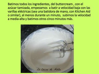 Batimos todos los ingredientes, del buttercream , con el
azúcar tamizada, empezamos a batir a velocidad baja con las
varillas eléctricas (sea una batidora de mano, con Kitchen Aid
o similar), al menos durante un minuto, subimos la velocidad
a media-alta y batimos otros cinco minutos más.
 