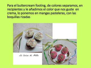 Para el buttercream footing, de colores separamos, en
recipientes y le añadimos el color que nos guste en
crema, lo ponemos en mangas pasteleras, con las
boquillas rizadas
 