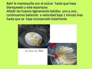Batir la mantequilla con el azúcar hasta que haya
blanqueado y este esponjosa.
Añadir los huevos ligeramente batidos uno a uno ,
continuamos batiendo a velocidad baja 1 minuto mas
hasta que se haya incorporado totalmente
 