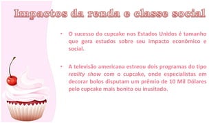 •   O sucesso do cupcake nos Estados Unidos é tamanho
    que gera estudos sobre seu impacto econômico e
    social.

•   A televisão americana estreou dois programas do tipo
    reality show com o cupcake, onde especialistas em
    decorar bolos disputam um prêmio de 10 Mil Dólares
    pelo cupcake mais bonito ou inusitado.
 