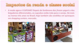• A moda agora é CUPCAKE! Depois do fenômeno dos frozen yogurt e dos
  brigadeiros diferenciados, os cupcakes estão indo para o varejo. Há mais
  ou menos três anos no Brasil, hoje também são vendidos em quiosques
  em shopping centers. mercado.
 