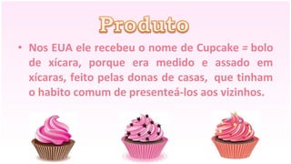 • Nos EUA ele recebeu o nome de Cupcake = bolo
  de xícara, porque era medido e assado em
  xícaras, feito pelas donas de casas, que tinham
  o habito comum de presenteá-los aos vizinhos.
 