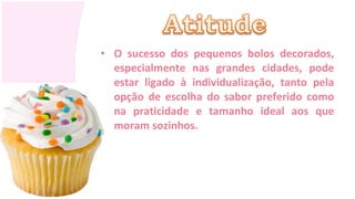 • O sucesso dos pequenos bolos decorados,
  especialmente nas grandes cidades, pode
  estar ligado à individualização, tanto pela
  opção de escolha do sabor preferido como
  na praticidade e tamanho ideal aos que
  moram sozinhos.
 