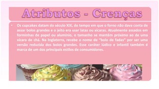 •   Os cupcakes datam do século XIX, do tempo em que o forno não dava conta de
    assar bolos grandes e o jeito era usar latas ou xícaras. Atualmente assados em
    forminhas de papel ou alumínio, o tamanho se mantêm próximo ao de uma
    xícara de chá. Na Inglaterra, recebe o nome de “bolo de fadas” por ser uma
    versão reduzida dos bolos grandes. Esse caráter lúdico e infantil também é
    marca de um dos principais estilos de consumidores.
 