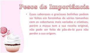 • Esses saborosos e graciosos bolinhos podem
  ser feitos em forminhas de vários tamanhos
  com as coberturas mais variadas e criativas,
  porém a massa tem a sua receita original,
  não pode ser feito de pão-de-ló para não
  perder a sua origem.
 
