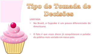 LIMITADA
• No Brasil, o Cupcake é um pouco diferenciado do
  Americano.

•   O fato é que esses doces já conquistaram o paladar
    do público mais variado em nosso país.
 