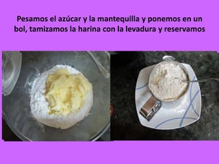 Pesamos el azúcar y la mantequilla y ponemos en un
bol, tamizamos la harina con la levadura y reservamos
 