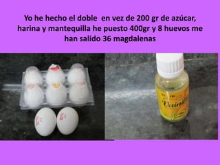 Yo he hecho el doble en vez de 200 gr de azúcar,
harina y mantequilla he puesto 400gr y 8 huevos me
han salido 36 magdalenas
 