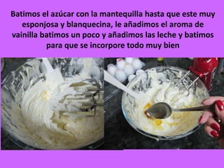 Batimos el azúcar con la mantequilla hasta que este muy
esponjosa y blanquecina, le añadimos el aroma de
vainilla batimos un poco y añadimos las leche y batimos
para que se incorpore todo muy bien
 