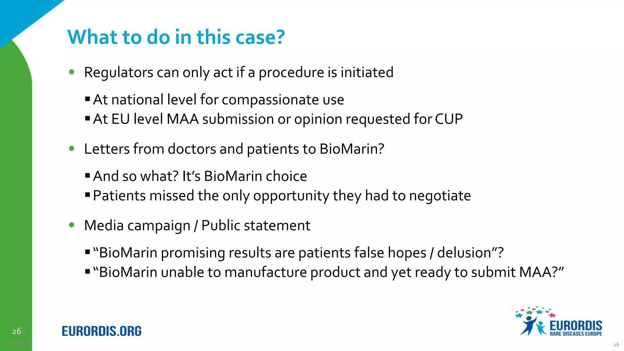 26
What to do in this case?
Regulators can only act if a procedure is initiated
At national level for compassionate use
At EU level MAA submission or opinion requested for CUP
Letters from doctors and patients to BioMarin?
And so what? It’s BioMarin choice
Patients missed the only opportunity they had to negotiate
Media campaign / Public statement
“BioMarin promising results are patients false hopes / delusion”?
“BioMarin unable to manufacture product and yet ready to submit MAA?”
28/06/2018 26
 