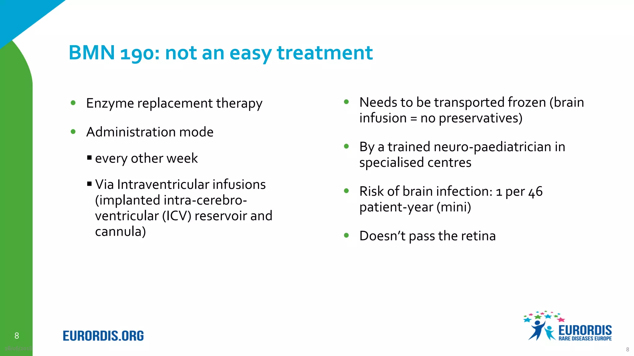 8
BMN 190: not an easy treatment
Enzyme replacement therapy
Administration mode
 every other week
 Via Intraventricular infusions
(implanted intra-cerebro-
ventricular (ICV) reservoir and
cannula)
28/06/2018 8
Needs to be transported frozen (brain
infusion = no preservatives)
By a trained neuro-paediatrician in
specialised centres
Risk of brain infection: 1 per 46
patient-year (mini)
Doesn’t pass the retina
 