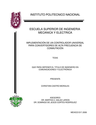 INSTITUTO POLITECNICO NACIONAL
ESCUELA SUPERIOR DE INGENIERIA 
MECANICA Y ELECTRICA
IMPLEMENTACIÓN DE UN CONTROLADOR UNIVERSAL 
PARA CONVERTIDORES DE ALTA FRECUENCIA DE 
CONMUTACIÓN
TESIS
QUE PARA OBTENER EL TITULO DE INGENIERO EN 
COMUNICACIONES Y ELECTRÓNICA
PRESENTA
CHRISTIAN CASTRO MORALES
ASESORES
 DR. MARTHA C. GALAZ LARIOS
DR. DOMINGO DE JESÚS CORTES RODRÍGUEZ
MEXICO D.F. 2008
 