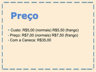 • Custo: R$5,00 (normais) R$5,50 (frango)
• Preço: R$7,00 (normais) R$7,50 (frango)
• Com a Caneca: R$35,00
Preço
 